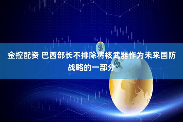 金控配资 巴西部长不排除将核武器作为未来国防战略的一部分