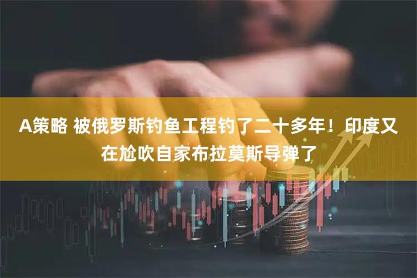 A策略 被俄罗斯钓鱼工程钓了二十多年！印度又在尬吹自家布拉莫斯导弹了