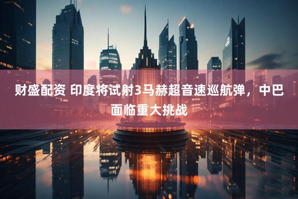 财盛配资 印度将试射3马赫超音速巡航弹，中巴面临重大挑战