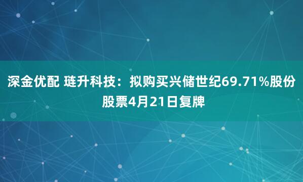 深金优配 琏升科技：拟购买兴储世纪69.71%股份 股票4月21日复牌