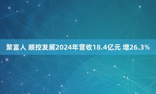 聚富人 顺控发展2024年营收18.4亿元 增26.3%