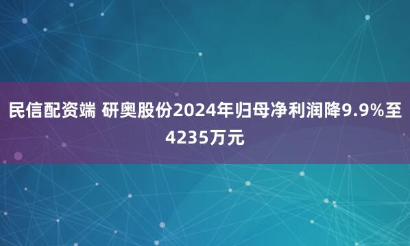 民信配资端 研奥股份2024年归母净利润降9.9%至4235万元