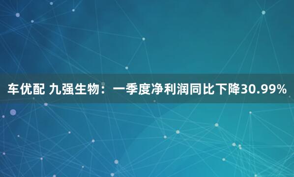 车优配 九强生物：一季度净利润同比下降30.99%