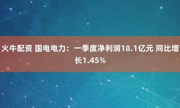 火牛配资 国电电力：一季度净利润18.1亿元 同比增长1.45%