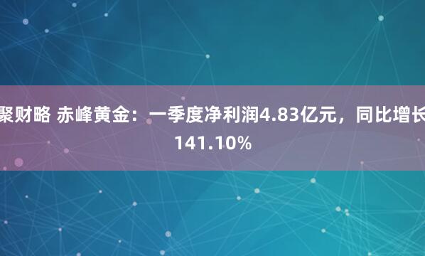 聚财略 赤峰黄金：一季度净利润4.83亿元，同比增长141.10%