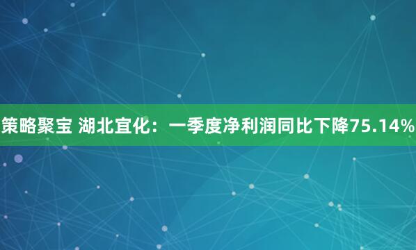 策略聚宝 湖北宜化：一季度净利润同比下降75.14%