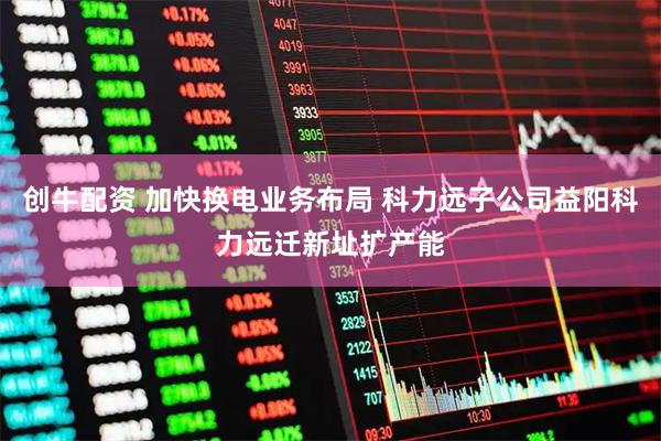 创牛配资 加快换电业务布局 科力远子公司益阳科力远迁新址扩产能