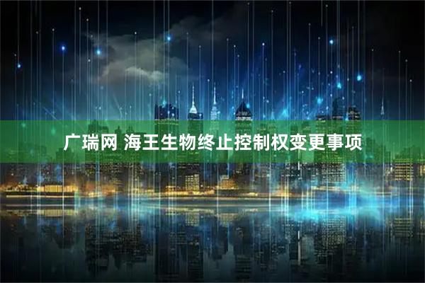 广瑞网 海王生物终止控制权变更事项