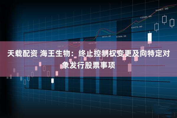 天载配资 海王生物：终止控制权变更及向特定对象发行股票事项
