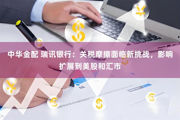 中华金配 瑞讯银行：关税摩擦面临新挑战，影响扩展到美股和汇市