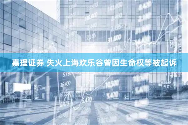 嘉理证券 失火上海欢乐谷曾因生命权等被起诉