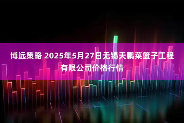 博远策略 2025年5月27日无锡天鹏菜篮子工程有限公司价格行情