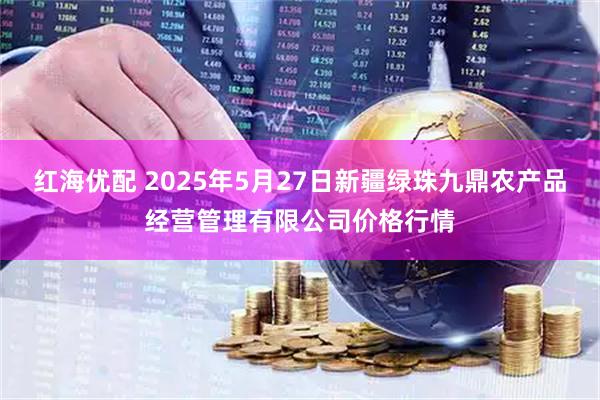 红海优配 2025年5月27日新疆绿珠九鼎农产品经营管理有限公司价格行情
