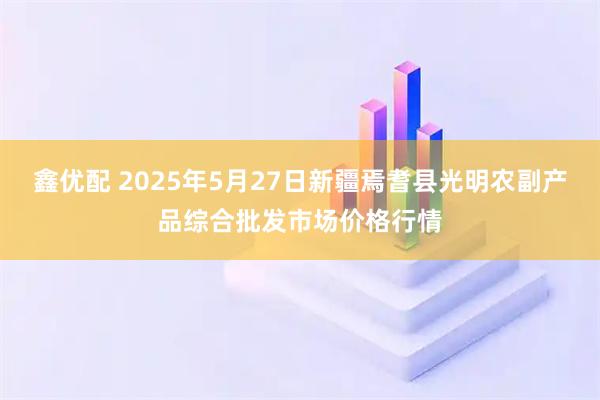 鑫优配 2025年5月27日新疆焉耆县光明农副产品综合批发市场价格行情