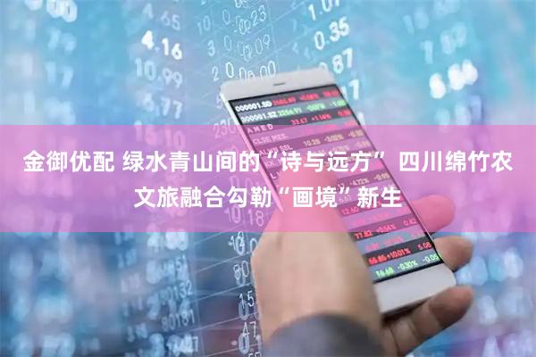 金御优配 绿水青山间的“诗与远方” 四川绵竹农文旅融合勾勒“画境”新生