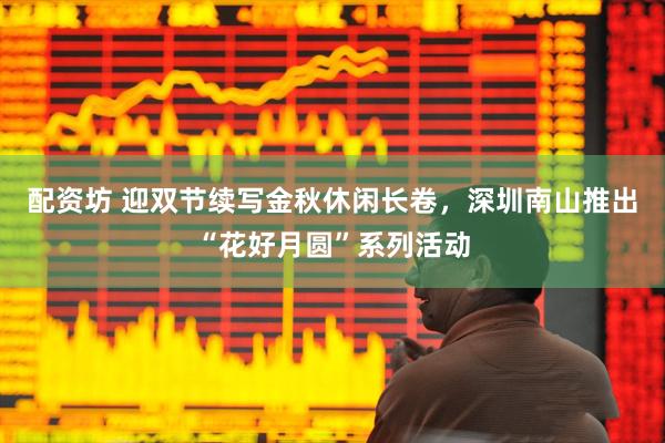 配资坊 迎双节续写金秋休闲长卷，深圳南山推出“花好月圆”系列活动