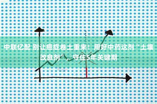 中联亿配 别让癌症卷土重来！用好中药这剂“土壤改良剂”，守住5年关键期