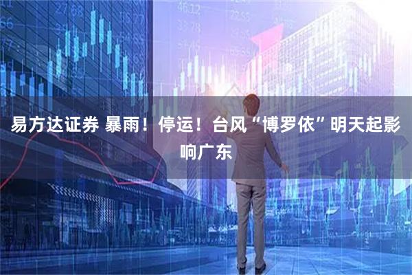 易方达证券 暴雨！停运！台风“博罗依”明天起影响广东