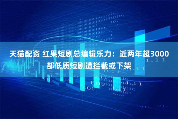 天猫配资 红果短剧总编辑乐力：近两年超3000部低质短剧遭拦截或下架