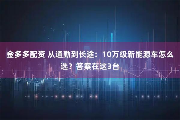 金多多配资 从通勤到长途：10万级新能源车怎么选？答案在这3台
