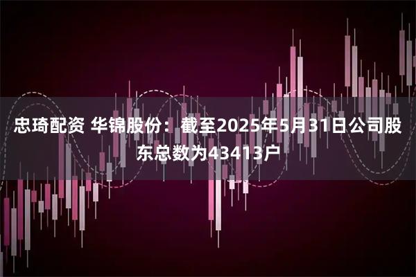 忠琦配资 华锦股份：截至2025年5月31日公司股东总数为43413户