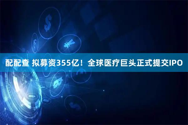 配配查 拟募资355亿！全球医疗巨头正式提交IPO