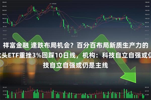 祥富金融 逢跌布局机会？百分百布局新质生产力的—双创龙头ETF重挫3%回踩10日线，机构：科技自立自强或仍是主线