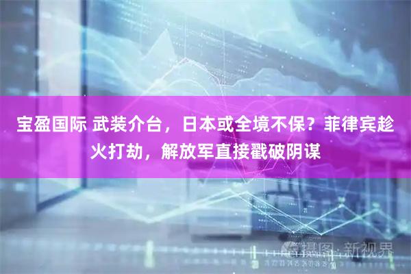 宝盈国际 武装介台，日本或全境不保？菲律宾趁火打劫，解放军直接戳破阴谋