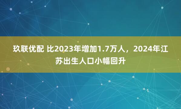 玖联优配 比2023年增加1.7万人，2024年江苏出生人口小幅回升