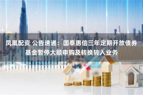 凤凰配资 公告速递：国泰惠信三年定期开放债券基金暂停大额申购及转换转入业务
