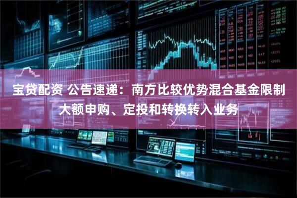 宝贷配资 公告速递：南方比较优势混合基金限制大额申购、定投和转换转入业务
