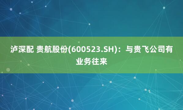 泸深配 贵航股份(600523.SH)：与贵飞公司有业务往来
