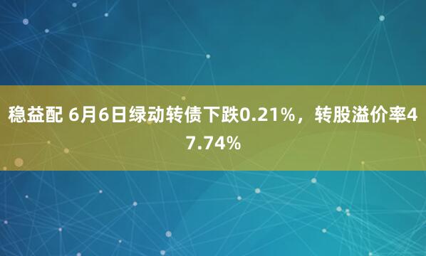 稳益配 6月6日绿动转债下跌0.21%，转股溢价率47.74%