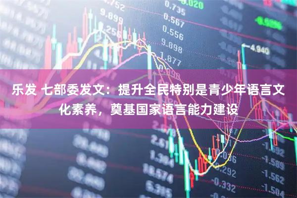 乐发 七部委发文：提升全民特别是青少年语言文化素养，奠基国家语言能力建设