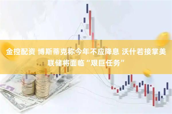 金控配资 博斯蒂克称今年不应降息 沃什若接掌美联储将面临“艰巨任务”