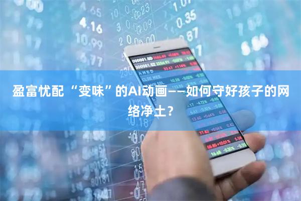 盈富忧配 “变味”的AI动画——如何守好孩子的网络净土？