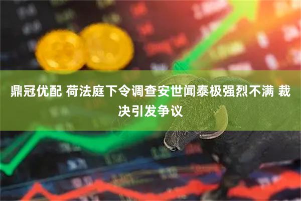 鼎冠优配 荷法庭下令调查安世闻泰极强烈不满 裁决引发争议