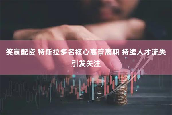 笑赢配资 特斯拉多名核心高管离职 持续人才流失引发关注