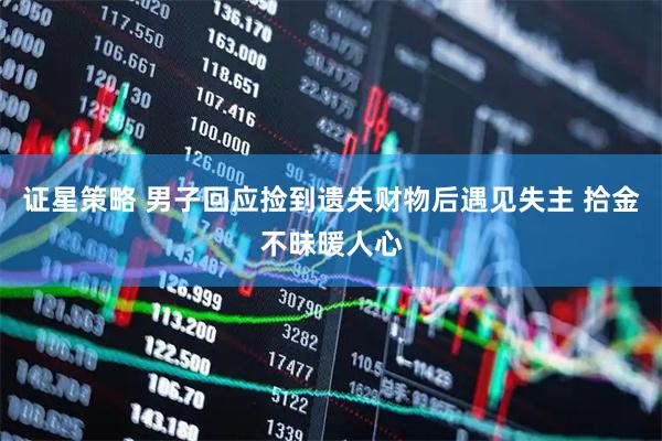 证星策略 男子回应捡到遗失财物后遇见失主 拾金不昧暖人心