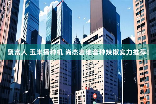 聚富人 玉米播种机 尚杰麦地套种辣椒实力推荐！