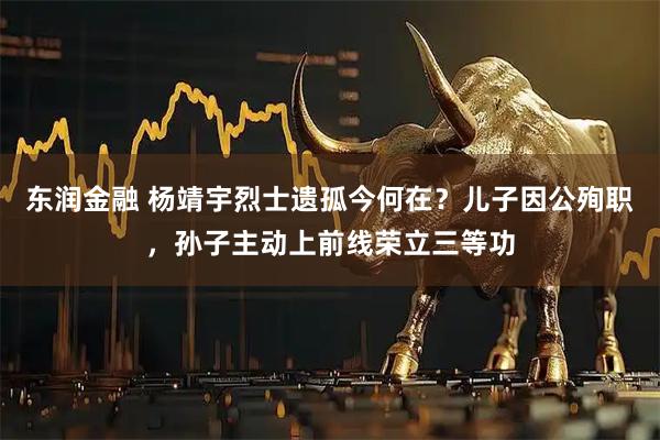 东润金融 杨靖宇烈士遗孤今何在？儿子因公殉职，孙子主动上前线荣立三等功