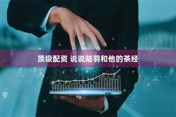 顶级配资 说说陆羽和他的茶经