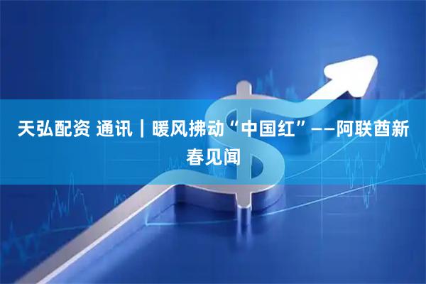 天弘配资 通讯｜暖风拂动“中国红”——阿联酋新春见闻