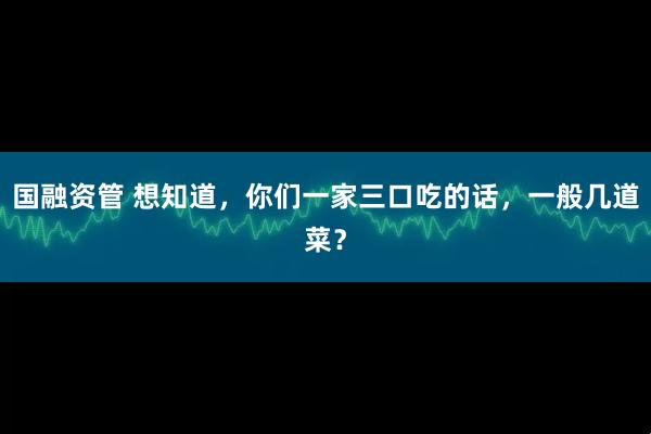 国融资管 想知道，你们一家三口吃的话，一般几道菜？