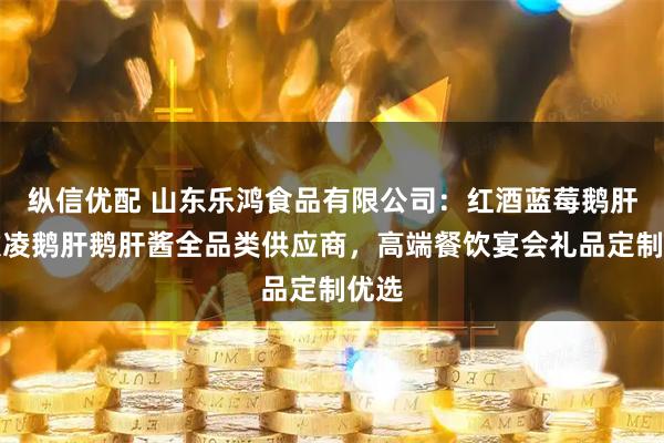 纵信优配 山东乐鸿食品有限公司：红酒蓝莓鹅肝冰激凌鹅肝鹅肝酱全品类供应商，高端餐饮宴会礼品定制优选