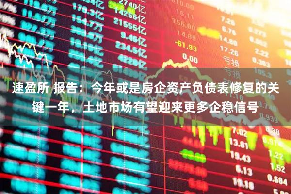 速盈所 报告：今年或是房企资产负债表修复的关键一年，土地市场有望迎来更多企稳信号