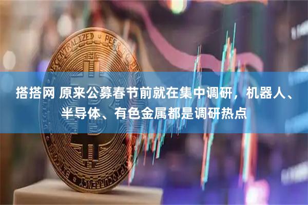 搭搭网 原来公募春节前就在集中调研，机器人、半导体、有色金属都是调研热点