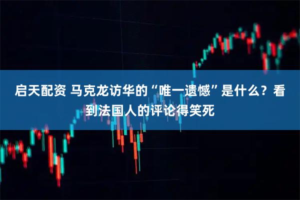 启天配资 马克龙访华的“唯一遗憾”是什么？看到法国人的评论得笑死