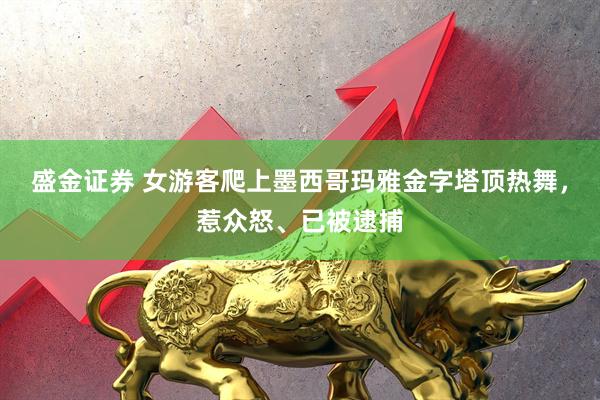 盛金证券 女游客爬上墨西哥玛雅金字塔顶热舞，惹众怒、已被逮捕