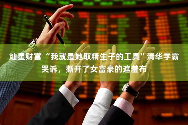 灿星财富 “我就是她取精生子的工具”清华学霸哭诉，撕开了女富豪的遮羞布